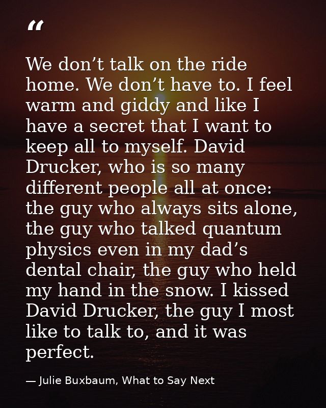 We don’t talk on the ride home. We don’t have to. I feel warm and giddy and like I have a secret that I want to keep all — Julie Buxbaum, What to Say Next