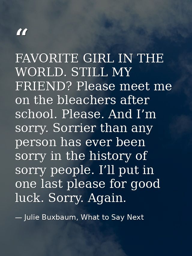 FAVORITE GIRL IN THE WORLD. STILL MY FRIEND? Please meet me on the bleachers after school. Please. And I’m sorry. Sorrie — Julie Buxbaum, What to Say Next
