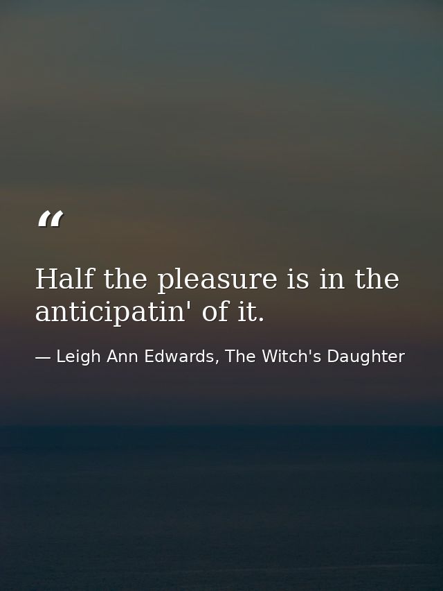 Half the pleasure is in the anticipatin' of it. — Leigh Ann Edwards, The Witch's Daughter