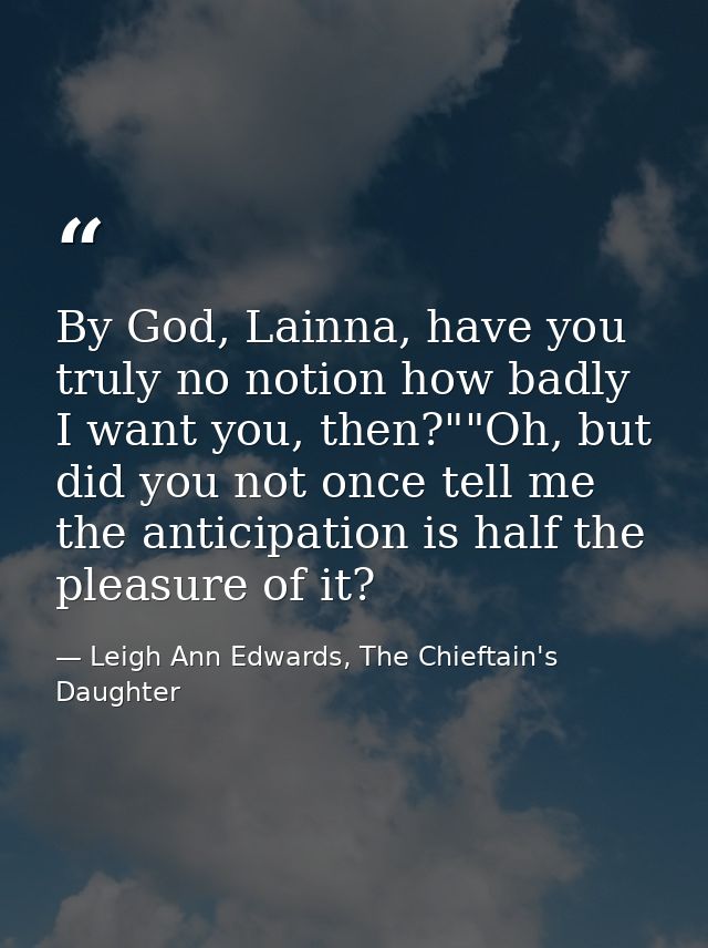 By God, Lainna, have you truly no notion how badly I want you, then?""Oh, but did you not once tell me the anticipation  — Leigh Ann Edwards, The Chieftain's Daughter