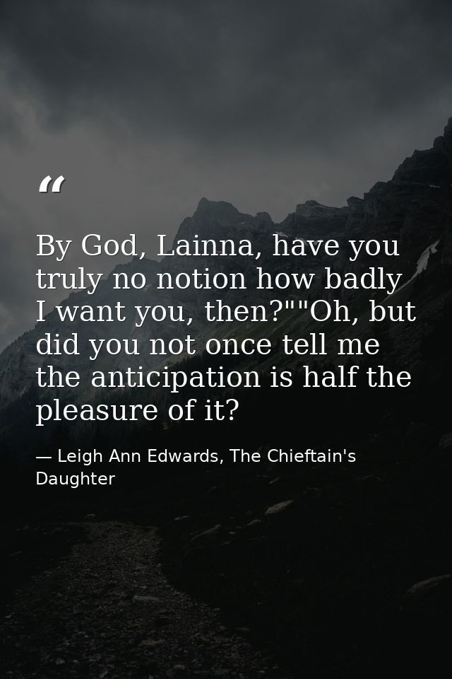 By God, Lainna, have you truly no notion how badly I want you, then?""Oh, but did you not once tell me the anticipation  — Leigh Ann Edwards, The Chieftain's Daughter