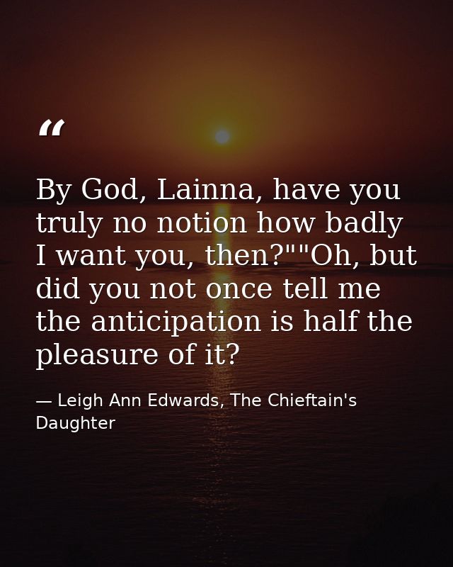 By God, Lainna, have you truly no notion how badly I want you, then?""Oh, but did you not once tell me the anticipation  — Leigh Ann Edwards, The Chieftain's Daughter