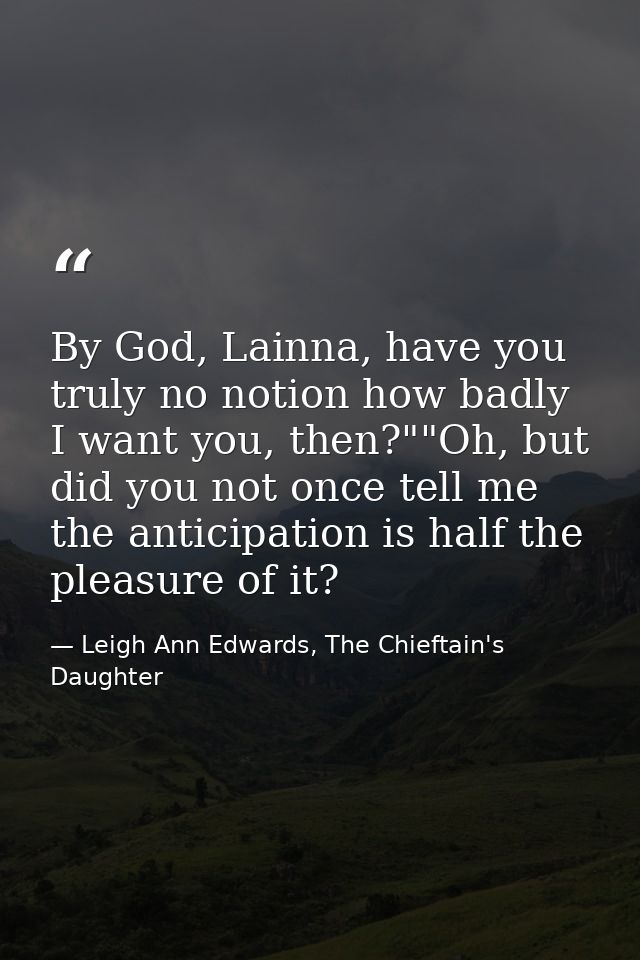 By God, Lainna, have you truly no notion how badly I want you, then?""Oh, but did you not once tell me the anticipation  — Leigh Ann Edwards, The Chieftain's Daughter