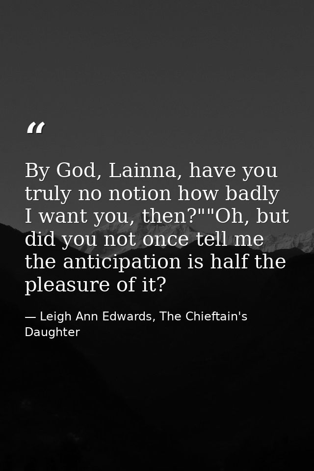 By God, Lainna, have you truly no notion how badly I want you, then?""Oh, but did you not once tell me the anticipation  — Leigh Ann Edwards, The Chieftain's Daughter