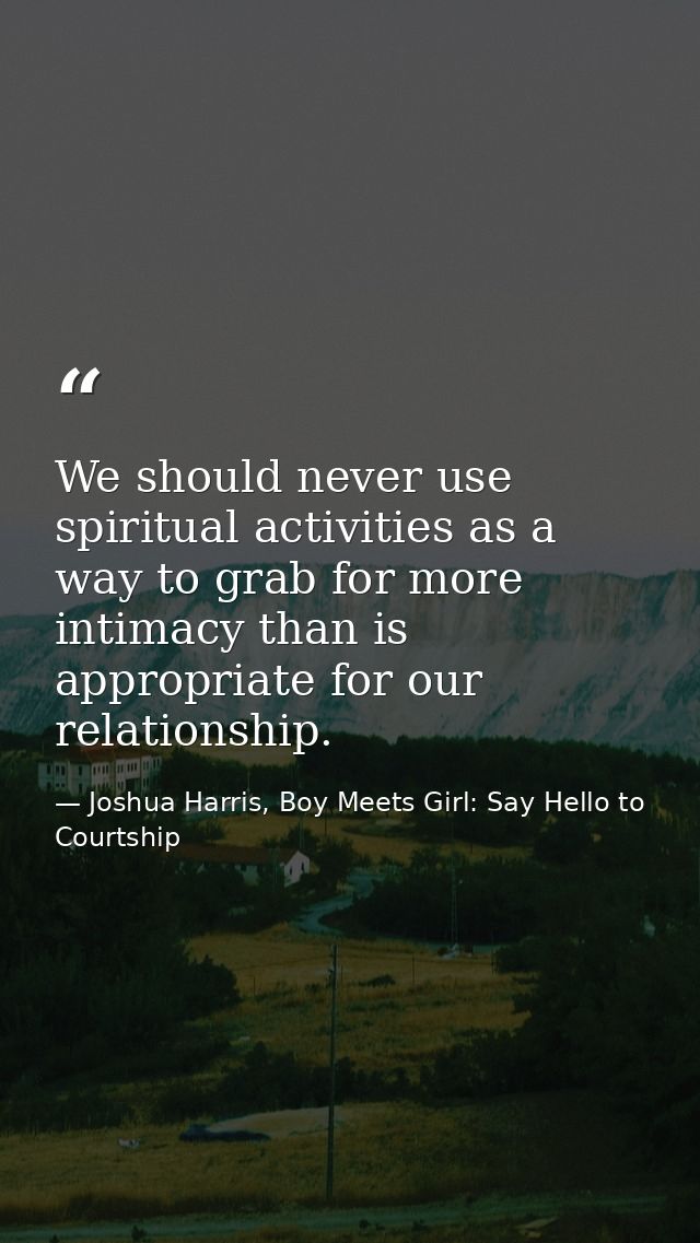 We should never use spiritual activities as a way to grab for more intimacy than is appropriate for our relationship. — Joshua Harris, Boy Meets Girl: Say Hello to Courtship