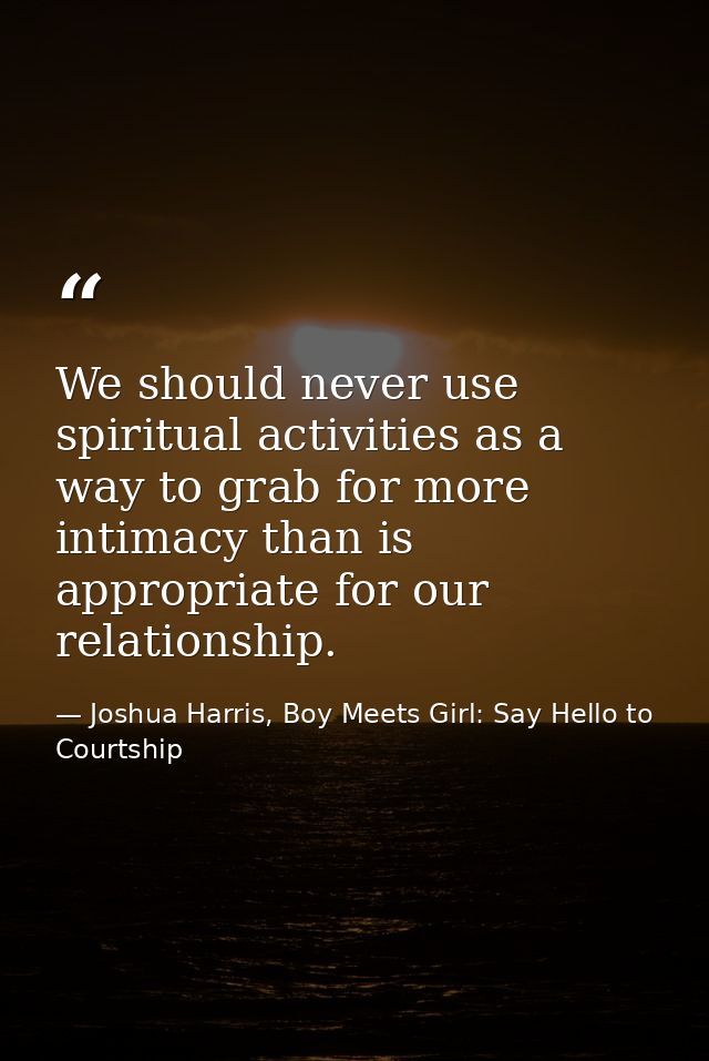 We should never use spiritual activities as a way to grab for more intimacy than is appropriate for our relationship. — Joshua Harris, Boy Meets Girl: Say Hello to Courtship