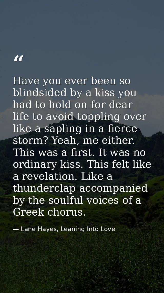Have you ever been so blindsided by a kiss you had to hold on for dear life to avoid toppling over like a sapling in a f — Lane Hayes, Leaning Into Love