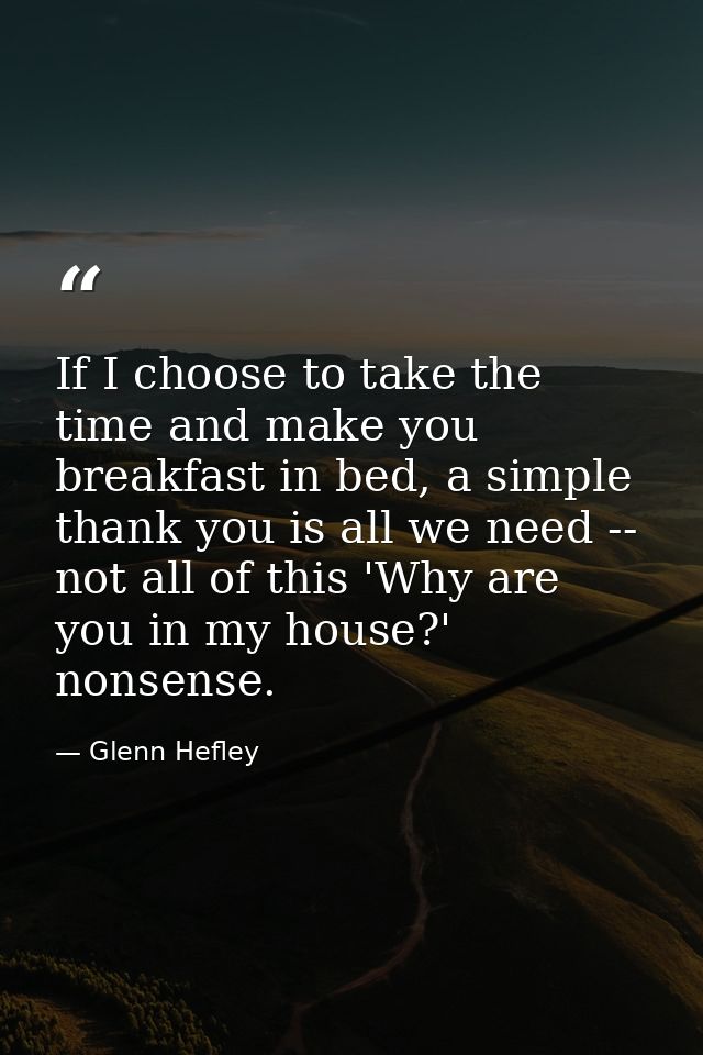 If I choose to take the time and make you breakfast in bed, a simple thank you is all we need -- not all of this 'Why ar — Glenn Hefley