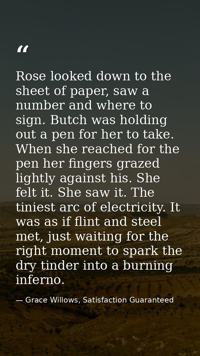 Rose looked down to the sheet of paper, saw a number and where to sign. Butch was holding out a pen for her to take. Whe — Grace Willows, Satisfaction Guaranteed