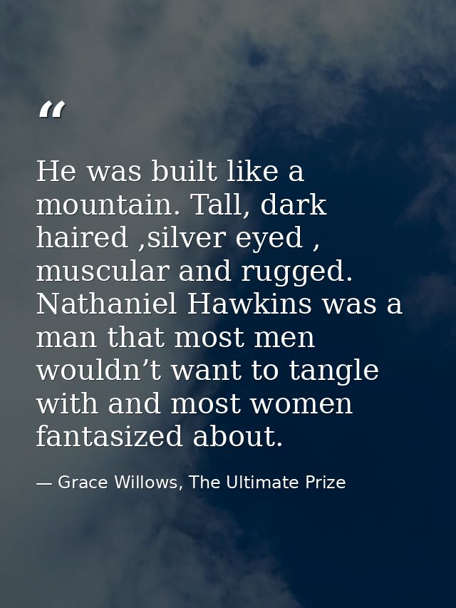 He was built like a mountain. Tall, dark haired ,silver eyed , muscular and rugged. Nathaniel Hawkins was a man that mos — Grace Willows, The Ultimate Prize