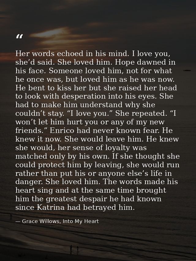 Her words echoed in his mind. I love you, she’d said. She loved him. Hope dawned in his face. Someone loved him, not for — Grace Willows, Into My Heart