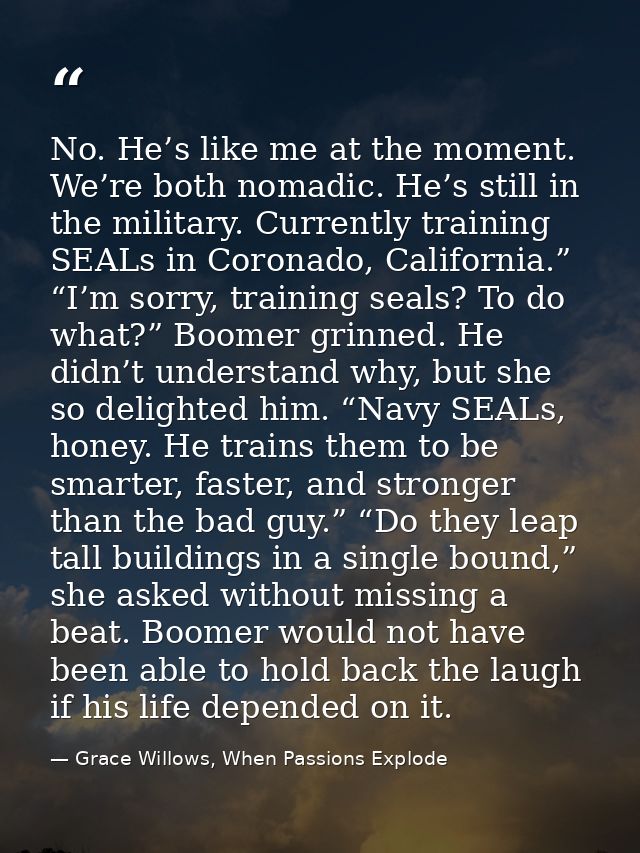 No. He’s like me at the moment. We’re both nomadic. He’s still in the military. Currently training SEALs in Coronado, Ca — Grace Willows, When Passions Explode
