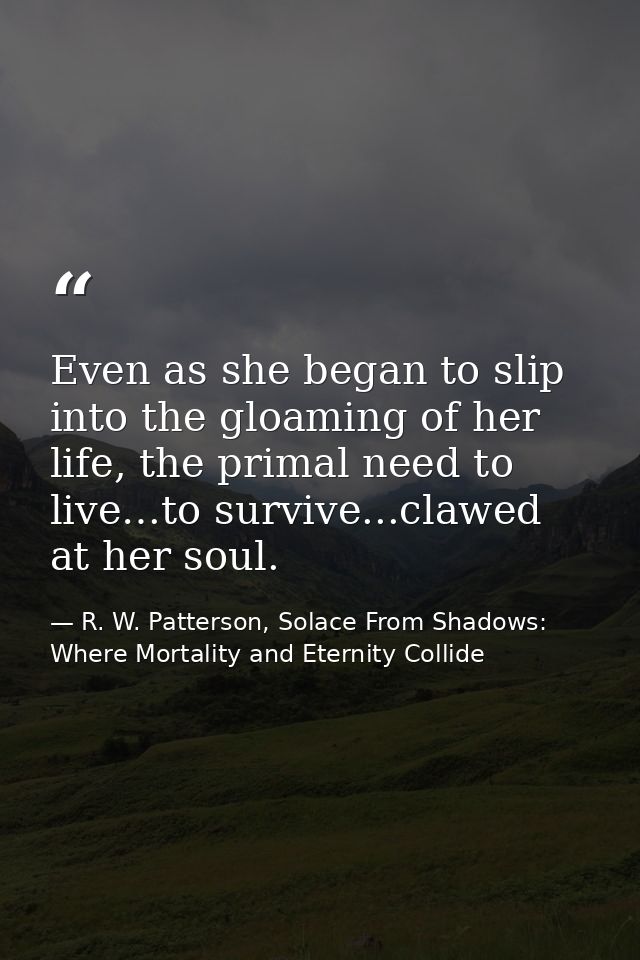 Even as she began to slip into the gloaming of her life, the primal need to live…to survive...clawed at her soul. — R. W. Patterson, Solace From Shadows: Where Mortality and Eternity Collide
