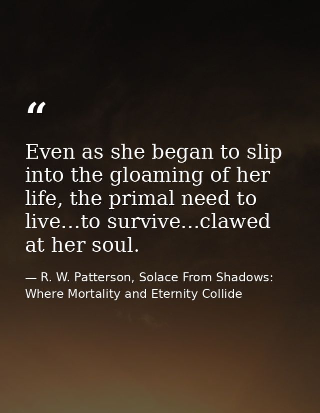 Even as she began to slip into the gloaming of her life, the primal need to live…to survive...clawed at her soul. — R. W. Patterson, Solace From Shadows: Where Mortality and Eternity Collide