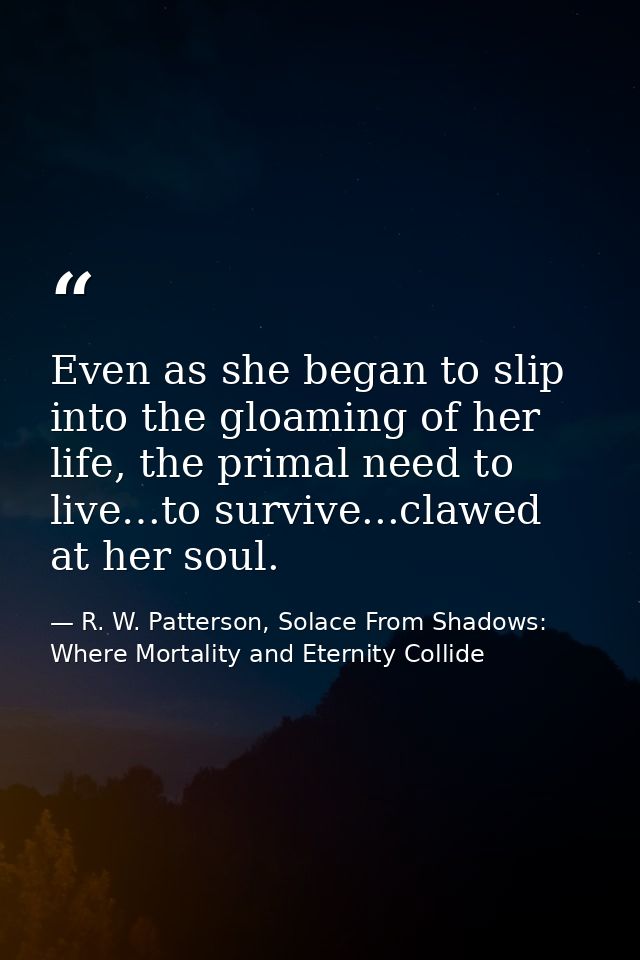 Even as she began to slip into the gloaming of her life, the primal need to live…to survive...clawed at her soul. — R. W. Patterson, Solace From Shadows: Where Mortality and Eternity Collide