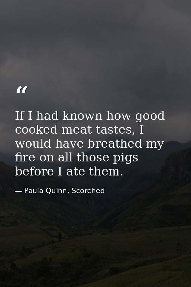 If I had known how good cooked meat tastes, I would have breathed my fire on all those pigs before I ate them. — Paula Quinn, Scorched