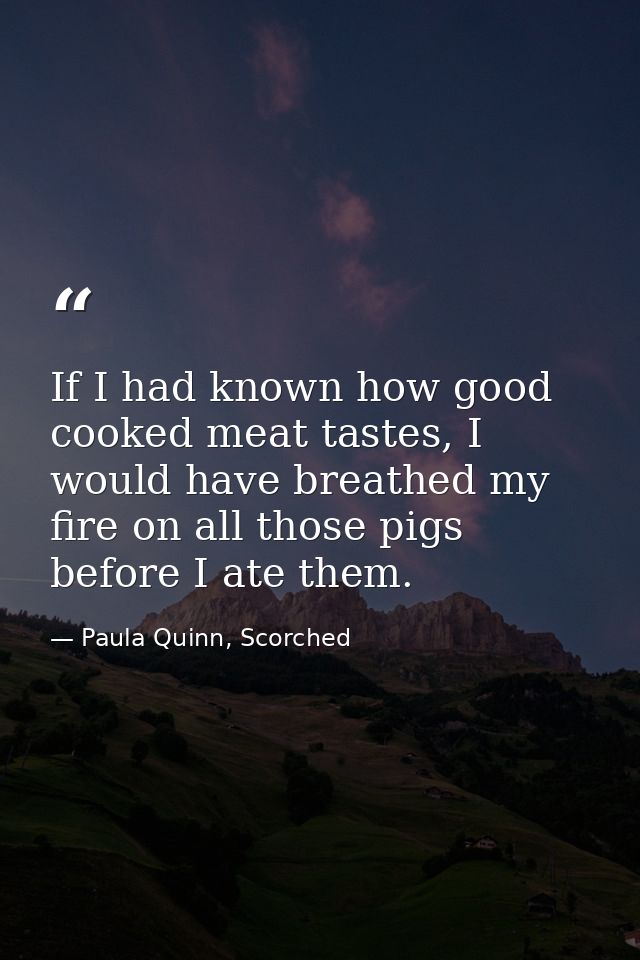 If I had known how good cooked meat tastes, I would have breathed my fire on all those pigs before I ate them. — Paula Quinn, Scorched