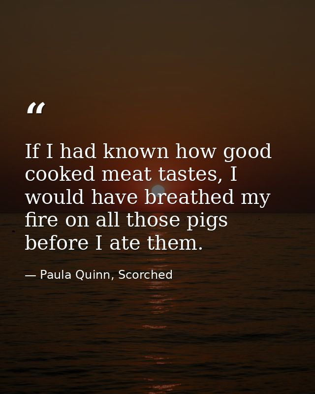 If I had known how good cooked meat tastes, I would have breathed my fire on all those pigs before I ate them. — Paula Quinn, Scorched