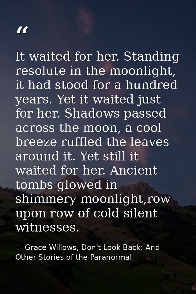It waited for her. Standing resolute in the moonlight, it had stood for a hundred years. Yet it waited just for her. Sha — Grace Willows, Don't Look Back: And Other Stories of the Paranormal