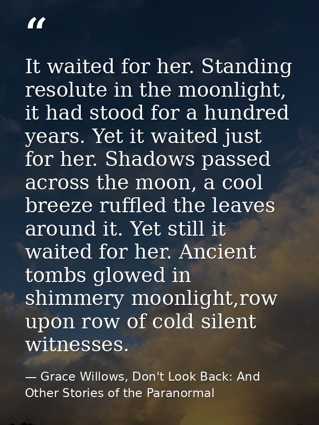 It waited for her. Standing resolute in the moonlight, it had stood for a hundred years. Yet it waited just for her. Sha — Grace Willows, Don't Look Back: And Other Stories of the Paranormal