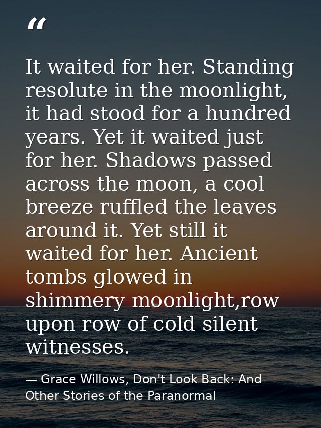 It waited for her. Standing resolute in the moonlight, it had stood for a hundred years. Yet it waited just for her. Sha — Grace Willows, Don't Look Back: And Other Stories of the Paranormal