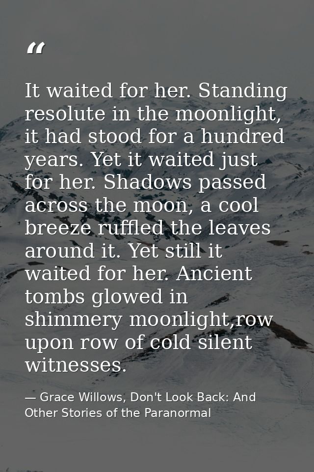 It waited for her. Standing resolute in the moonlight, it had stood for a hundred years. Yet it waited just for her. Sha — Grace Willows, Don't Look Back: And Other Stories of the Paranormal