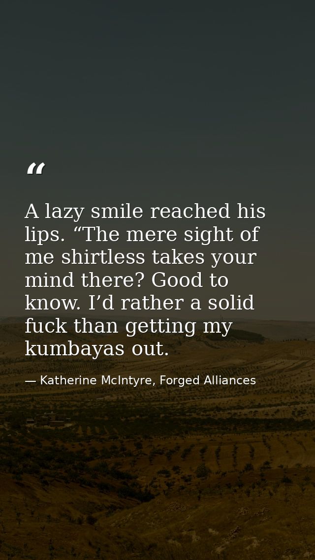 A lazy smile reached his lips. “The mere sight of me shirtless takes your mind there? Good to know. I’d rather a solid f — Katherine McIntyre, Forged Alliances