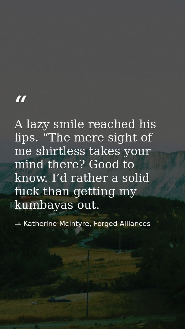 A lazy smile reached his lips. “The mere sight of me shirtless takes your mind there? Good to know. I’d rather a solid f — Katherine McIntyre, Forged Alliances