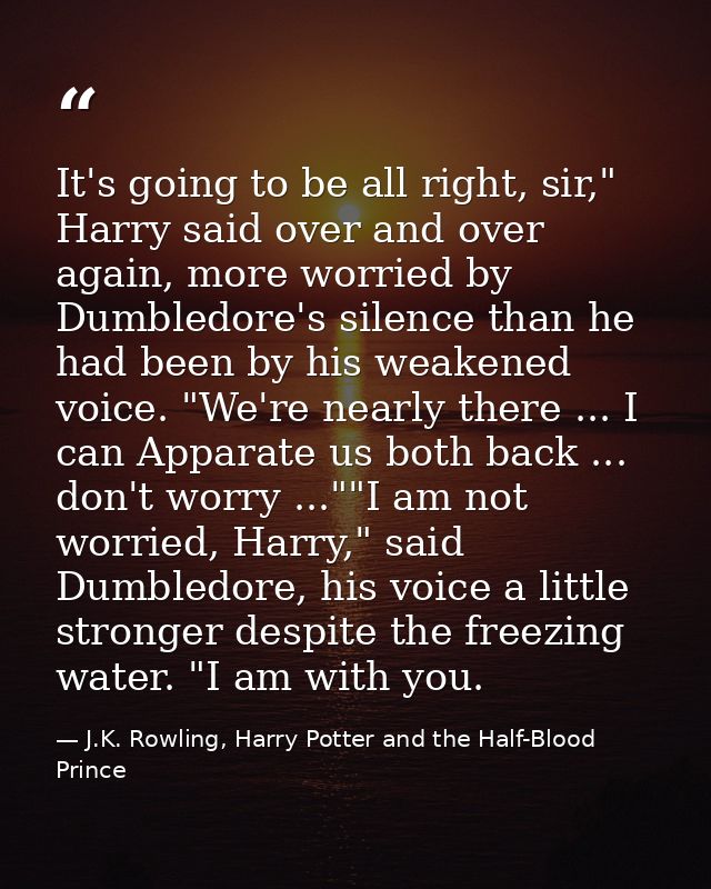 It's going to be all right, sir," Harry said over and over again, more worried by Dumbledore's silence than he had been  — J.K. Rowling, Harry Potter and the Half-Blood Prince