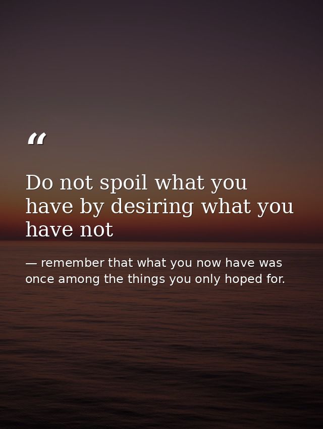 Do not spoil what you have by desiring what you have not — remember that what you now have was once among the things you only hoped for.