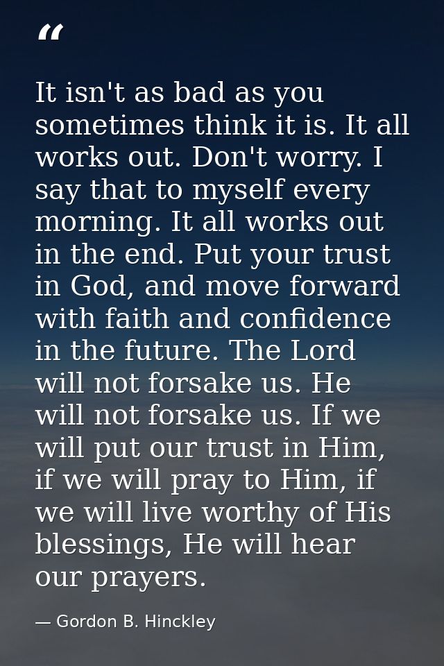 It isn't as bad as you sometimes think it is. It all works out. Don't worry. I say that to myself every morning. It all  — Gordon B. Hinckley
