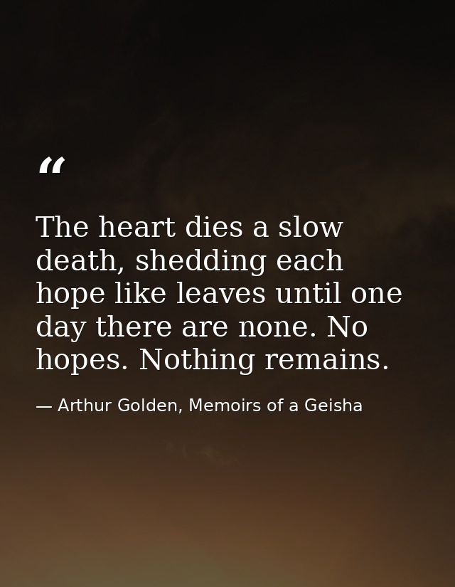 The heart dies a slow death, shedding each hope like leaves until one day there are none. No hopes. Nothing remains. — Arthur Golden, Memoirs of a Geisha