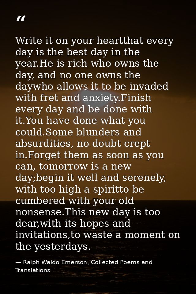 Write it on your heartthat every day is the best day in the year.He is rich who owns the day, and no one owns the daywho — Ralph Waldo Emerson, Collected Poems and Translations