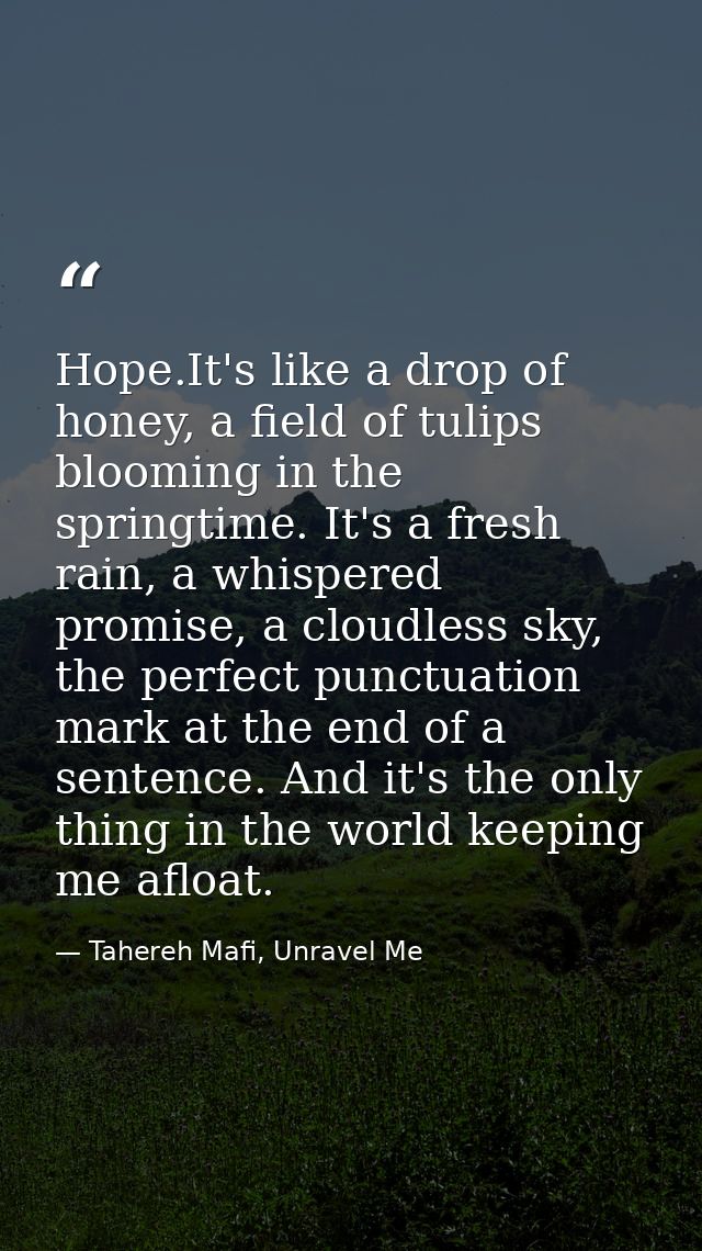 Hope.It's like a drop of honey, a field of tulips blooming in the springtime. It's a fresh rain, a whispered promise, a  — Tahereh Mafi, Unravel Me