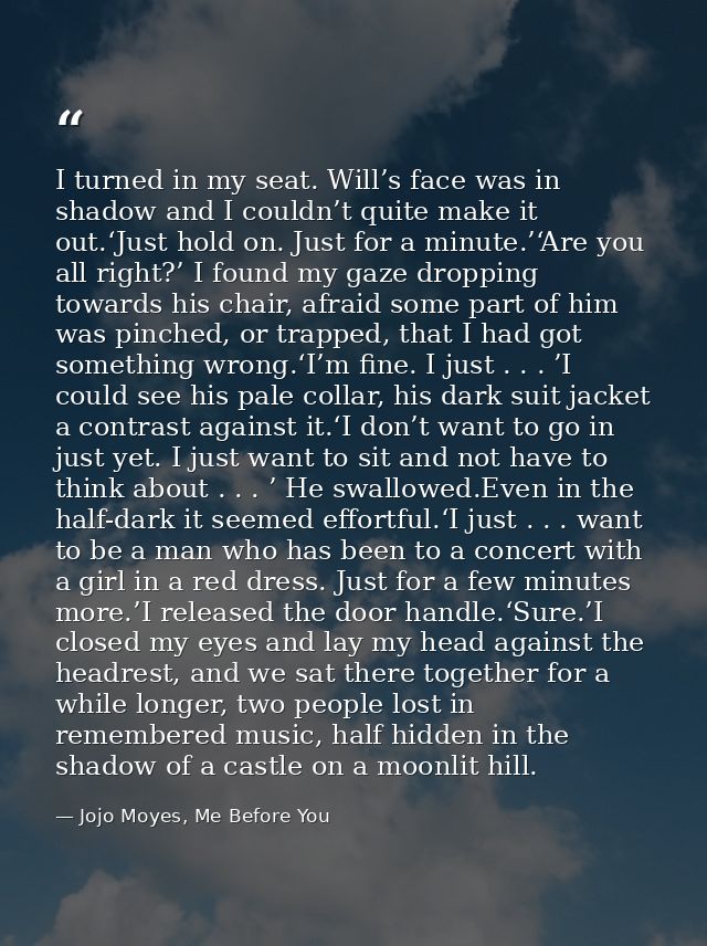 I turned in my seat. Will’s face was in shadow and I couldn’t quite make it out.‘Just hold on. Just for a minute.’‘Are y — Jojo Moyes, Me Before You