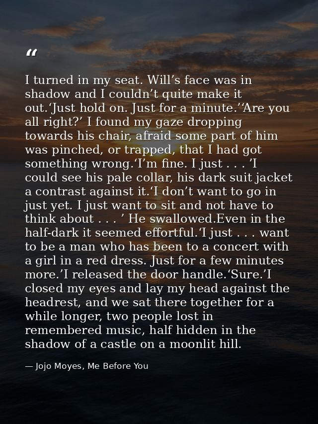 I turned in my seat. Will’s face was in shadow and I couldn’t quite make it out.‘Just hold on. Just for a minute.’‘Are y — Jojo Moyes, Me Before You