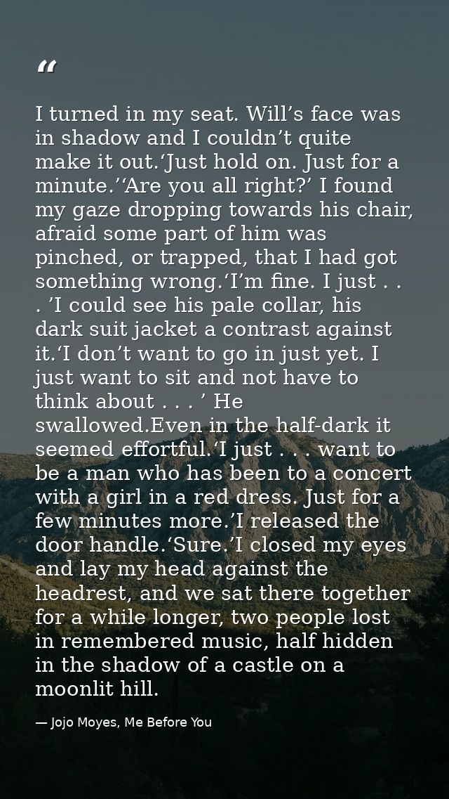 I turned in my seat. Will’s face was in shadow and I couldn’t quite make it out.‘Just hold on. Just for a minute.’‘Are y — Jojo Moyes, Me Before You