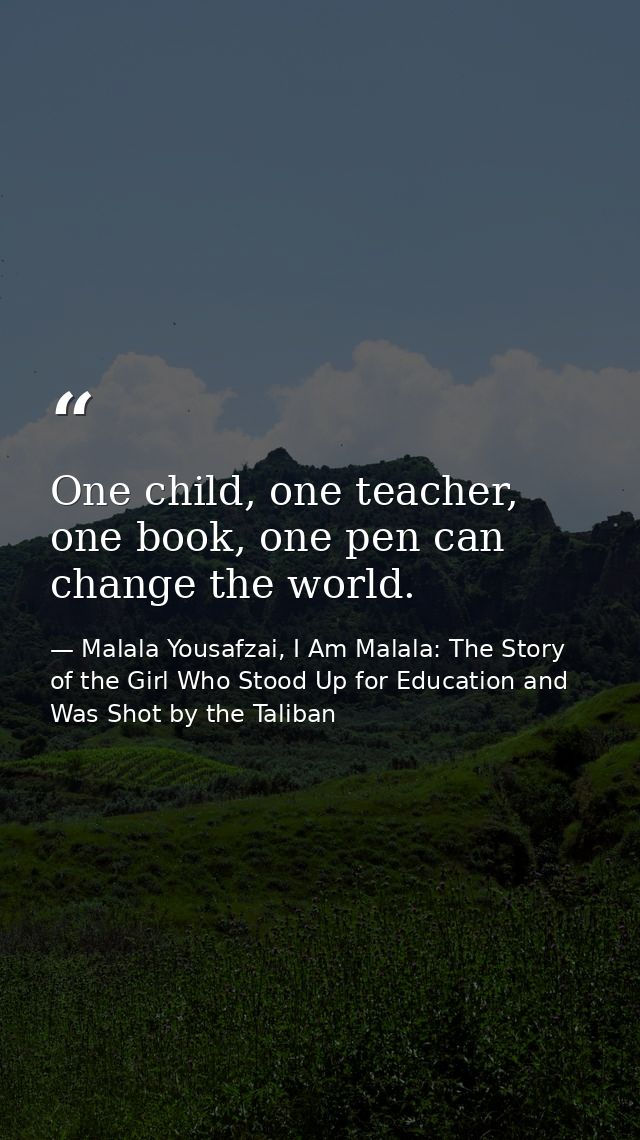One child, one teacher, one book, one pen can change the world. — Malala Yousafzai, I Am Malala: The Story of the Girl Who Stood Up for Education and Was Shot by the Taliban