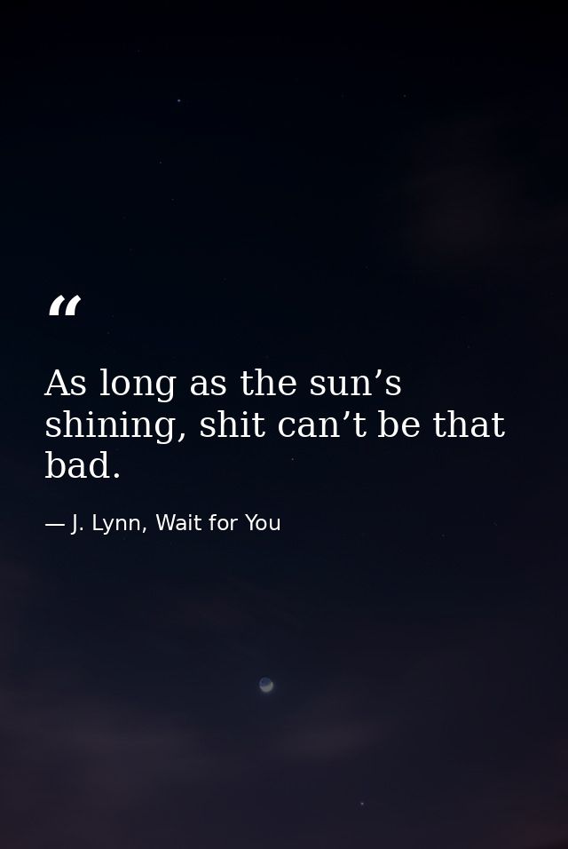 As long as the sun’s shining, shit can’t be that bad. — J. Lynn, Wait for You