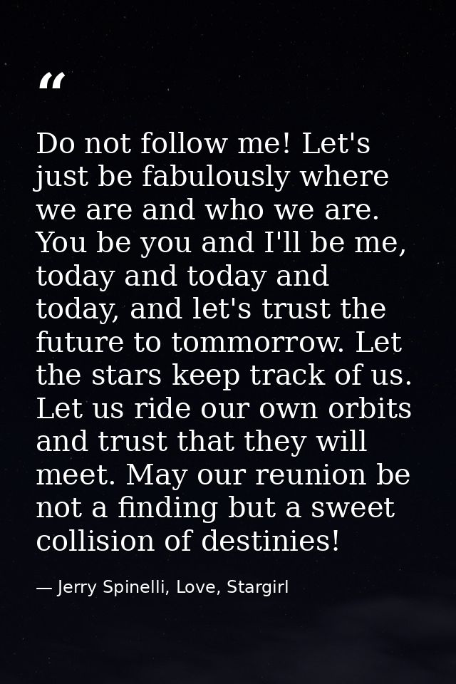 Do not follow me! Let's just be fabulously where we are and who we are. You be you and I'll be me, today and today and t — Jerry Spinelli, Love, Stargirl