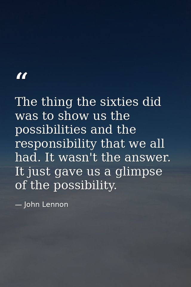 The thing the sixties did was to show us the possibilities and the responsibility that we all had. It wasn't the answer. — John Lennon