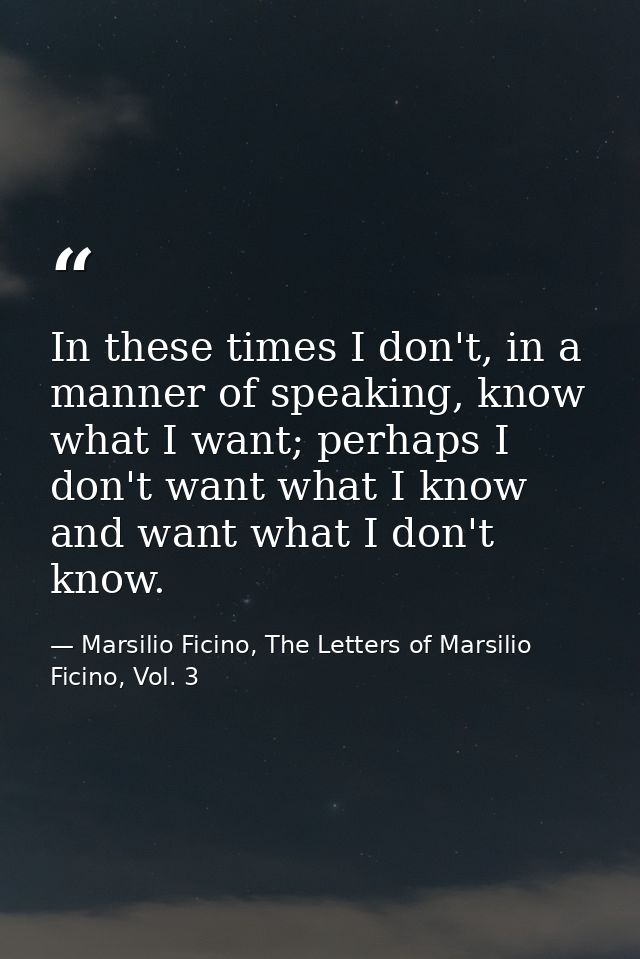 In these times I don't, in a manner of speaking, know what I want; perhaps I don't want what I know and want what I don' — Marsilio Ficino, The Letters of Marsilio Ficino, Vol. 3