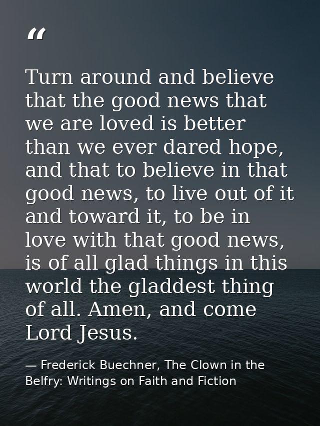 Turn around and believe that the good news that we are loved is better than we ever dared hope, and that to believe in t — Frederick Buechner, The Clown in the Belfry: Writings on Faith and Fiction