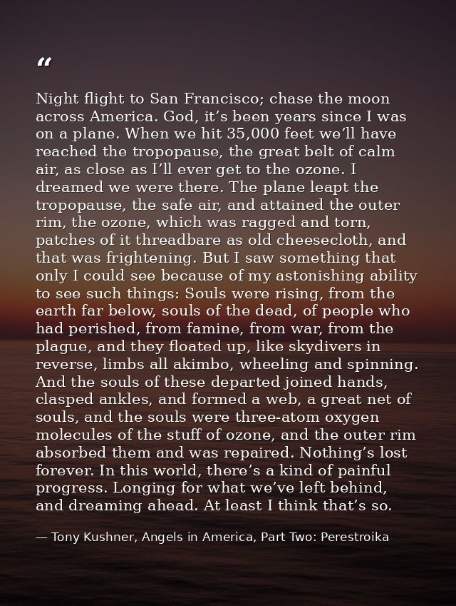 Night flight to San Francisco; chase the moon across America. God, it’s been years since I was on a plane. When we hit 3 — Tony Kushner, Angels in America, Part Two: Perestroika