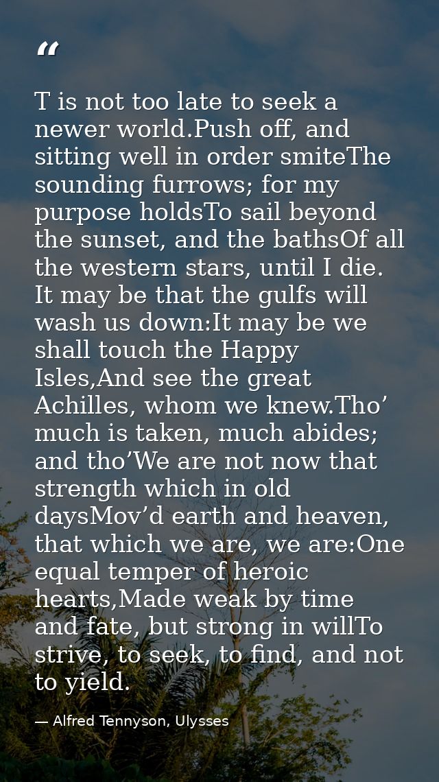 T is not too late to seek a newer world.Push off, and sitting well in order smiteThe sounding furrows; for my purpose ho — Alfred Tennyson, Ulysses