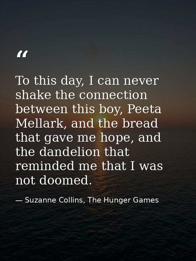 To this day, I can never shake the connection between this boy, Peeta Mellark, and the bread that gave me hope, and the  — Suzanne Collins, The Hunger Games
