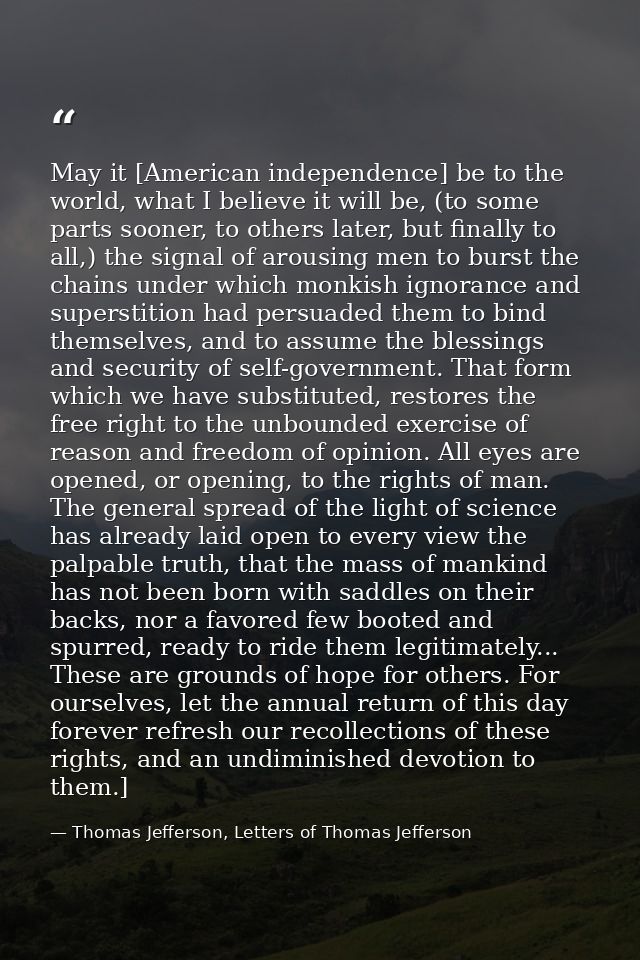 May it [American independence] be to the world, what I believe it will be, (to some parts sooner, to others later, but f — Thomas Jefferson, Letters of Thomas Jefferson