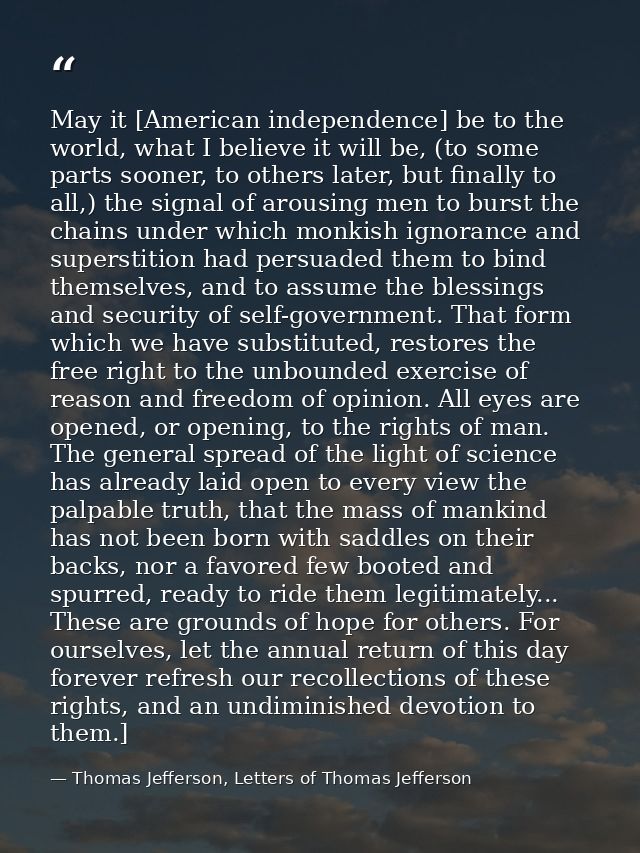 May it [American independence] be to the world, what I believe it will be, (to some parts sooner, to others later, but f — Thomas Jefferson, Letters of Thomas Jefferson