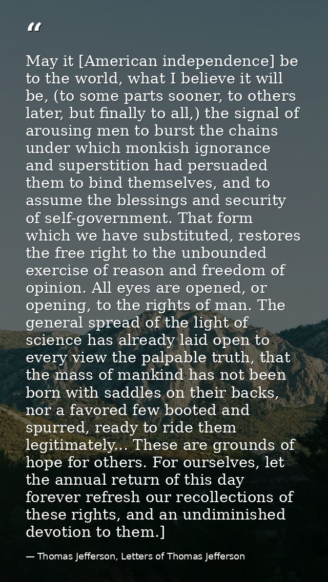 May it [American independence] be to the world, what I believe it will be, (to some parts sooner, to others later, but f — Thomas Jefferson, Letters of Thomas Jefferson