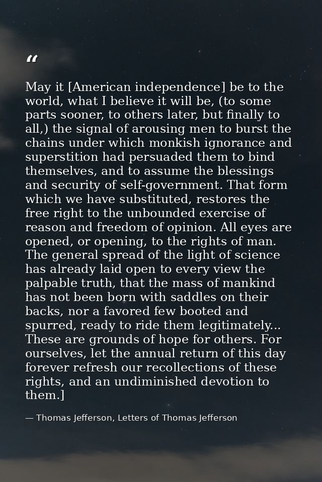 May it [American independence] be to the world, what I believe it will be, (to some parts sooner, to others later, but f — Thomas Jefferson, Letters of Thomas Jefferson